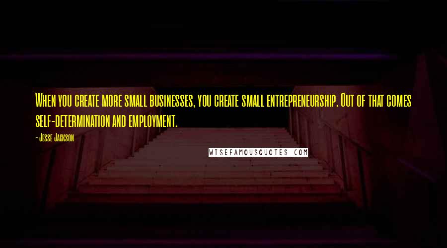 Jesse Jackson Quotes: When you create more small businesses, you create small entrepreneurship. Out of that comes self-determination and employment.