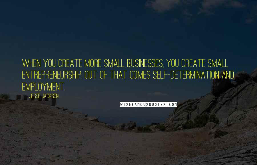 Jesse Jackson Quotes: When you create more small businesses, you create small entrepreneurship. Out of that comes self-determination and employment.