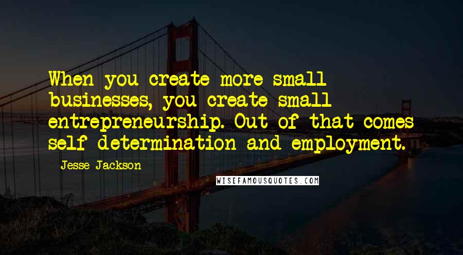 Jesse Jackson Quotes: When you create more small businesses, you create small entrepreneurship. Out of that comes self-determination and employment.