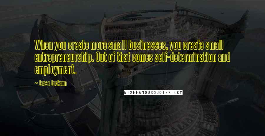 Jesse Jackson Quotes: When you create more small businesses, you create small entrepreneurship. Out of that comes self-determination and employment.