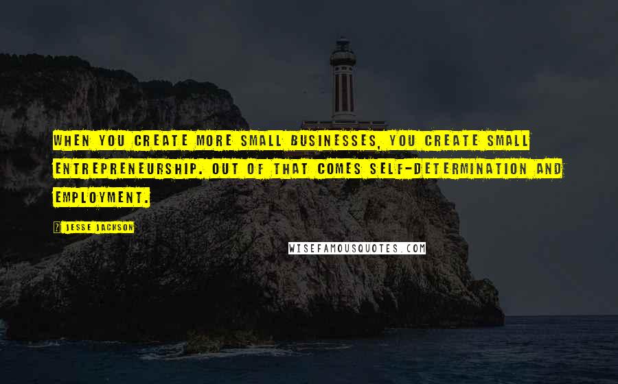 Jesse Jackson Quotes: When you create more small businesses, you create small entrepreneurship. Out of that comes self-determination and employment.