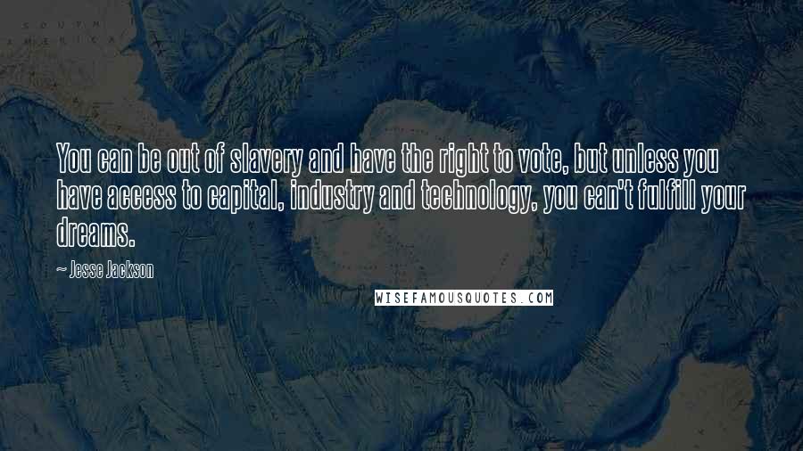 Jesse Jackson Quotes: You can be out of slavery and have the right to vote, but unless you have access to capital, industry and technology, you can't fulfill your dreams.