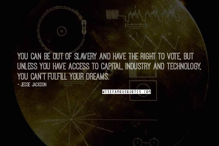 Jesse Jackson Quotes: You can be out of slavery and have the right to vote, but unless you have access to capital, industry and technology, you can't fulfill your dreams.