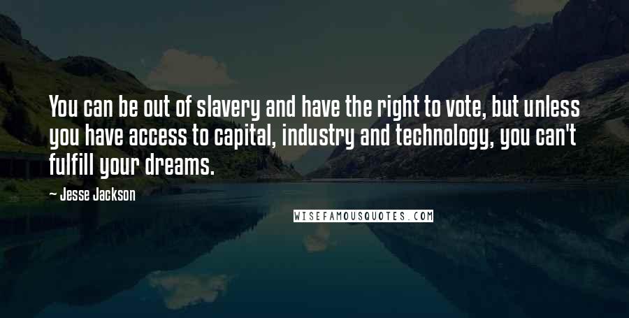 Jesse Jackson Quotes: You can be out of slavery and have the right to vote, but unless you have access to capital, industry and technology, you can't fulfill your dreams.