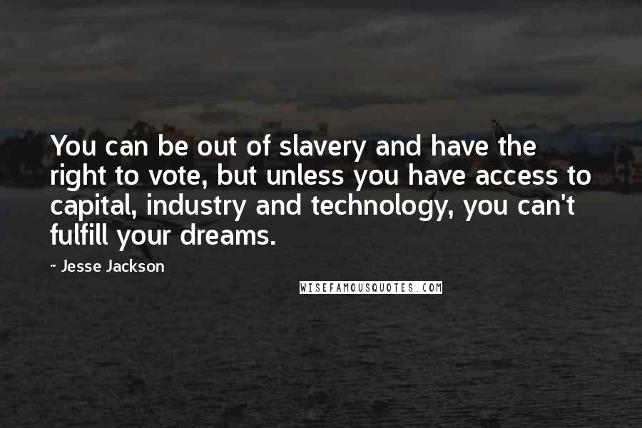 Jesse Jackson Quotes: You can be out of slavery and have the right to vote, but unless you have access to capital, industry and technology, you can't fulfill your dreams.