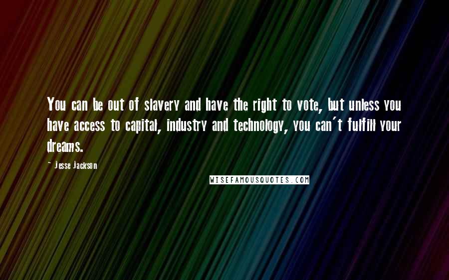 Jesse Jackson Quotes: You can be out of slavery and have the right to vote, but unless you have access to capital, industry and technology, you can't fulfill your dreams.