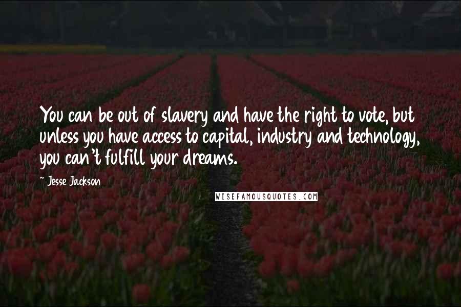 Jesse Jackson Quotes: You can be out of slavery and have the right to vote, but unless you have access to capital, industry and technology, you can't fulfill your dreams.