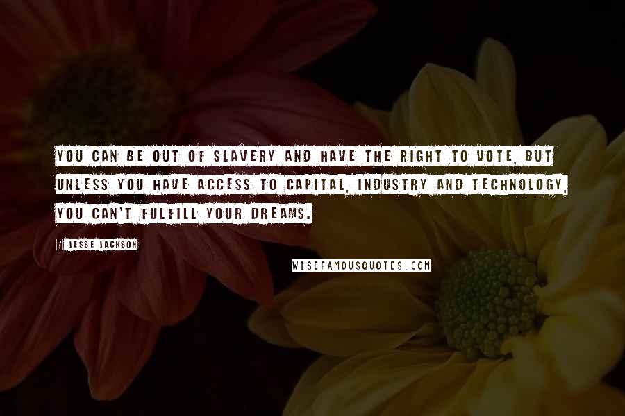 Jesse Jackson Quotes: You can be out of slavery and have the right to vote, but unless you have access to capital, industry and technology, you can't fulfill your dreams.