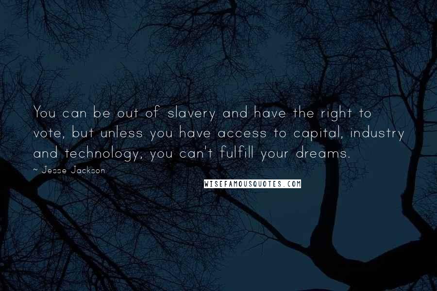 Jesse Jackson Quotes: You can be out of slavery and have the right to vote, but unless you have access to capital, industry and technology, you can't fulfill your dreams.