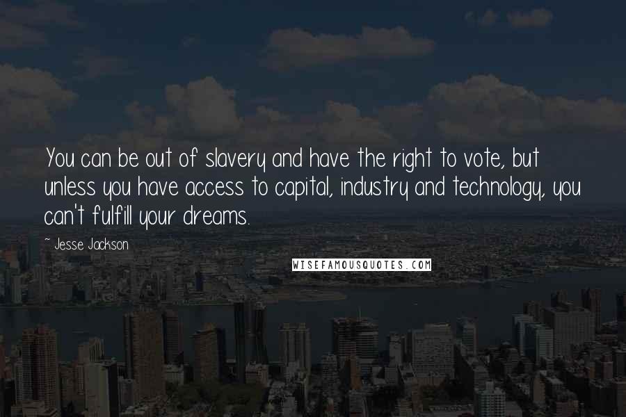 Jesse Jackson Quotes: You can be out of slavery and have the right to vote, but unless you have access to capital, industry and technology, you can't fulfill your dreams.