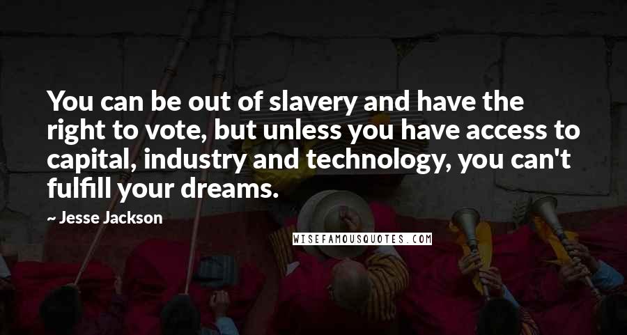 Jesse Jackson Quotes: You can be out of slavery and have the right to vote, but unless you have access to capital, industry and technology, you can't fulfill your dreams.