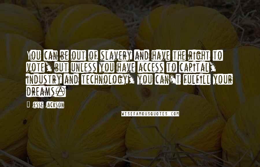 Jesse Jackson Quotes: You can be out of slavery and have the right to vote, but unless you have access to capital, industry and technology, you can't fulfill your dreams.