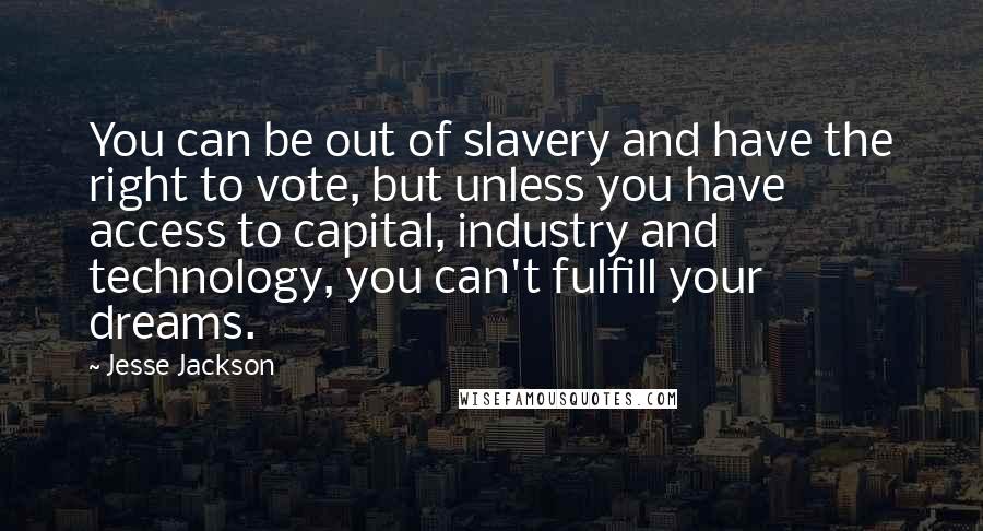 Jesse Jackson Quotes: You can be out of slavery and have the right to vote, but unless you have access to capital, industry and technology, you can't fulfill your dreams.