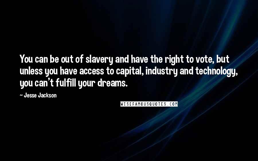 Jesse Jackson Quotes: You can be out of slavery and have the right to vote, but unless you have access to capital, industry and technology, you can't fulfill your dreams.