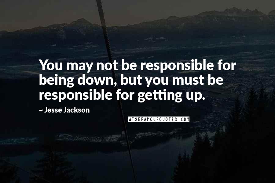 Jesse Jackson Quotes: You may not be responsible for being down, but you must be responsible for getting up.