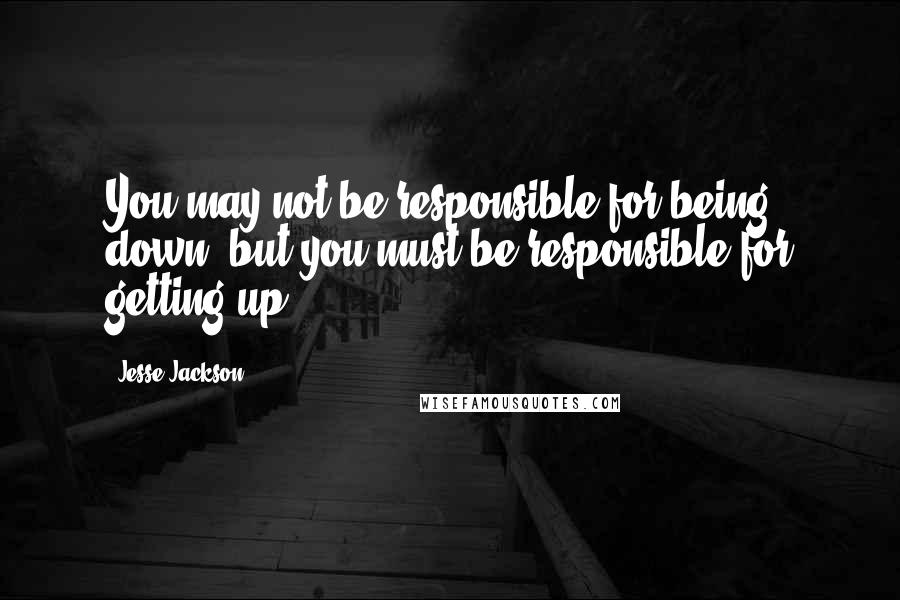 Jesse Jackson Quotes: You may not be responsible for being down, but you must be responsible for getting up.