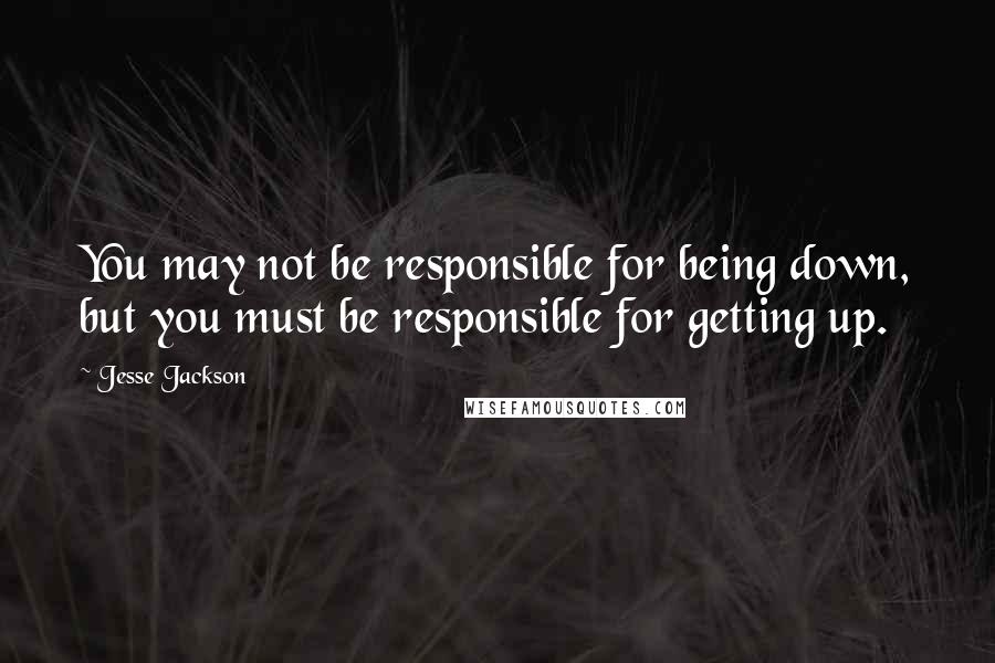 Jesse Jackson Quotes: You may not be responsible for being down, but you must be responsible for getting up.