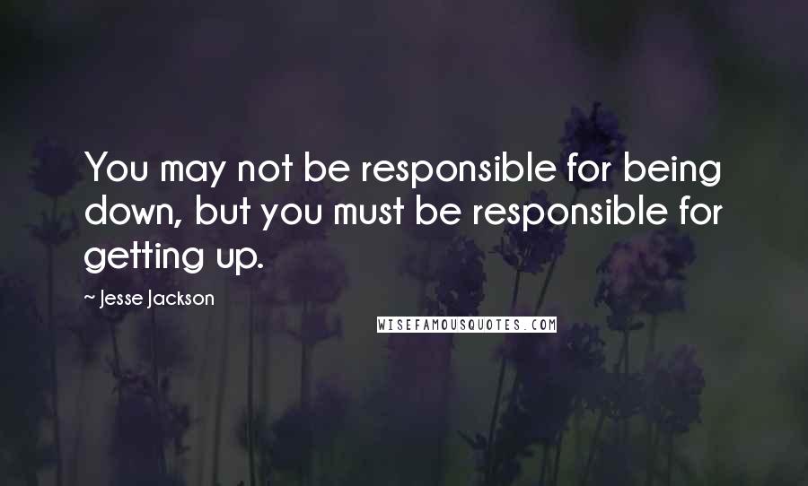 Jesse Jackson Quotes: You may not be responsible for being down, but you must be responsible for getting up.