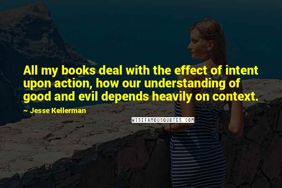 Jesse Kellerman Quotes: All my books deal with the effect of intent upon action, how our understanding of good and evil depends heavily on context.