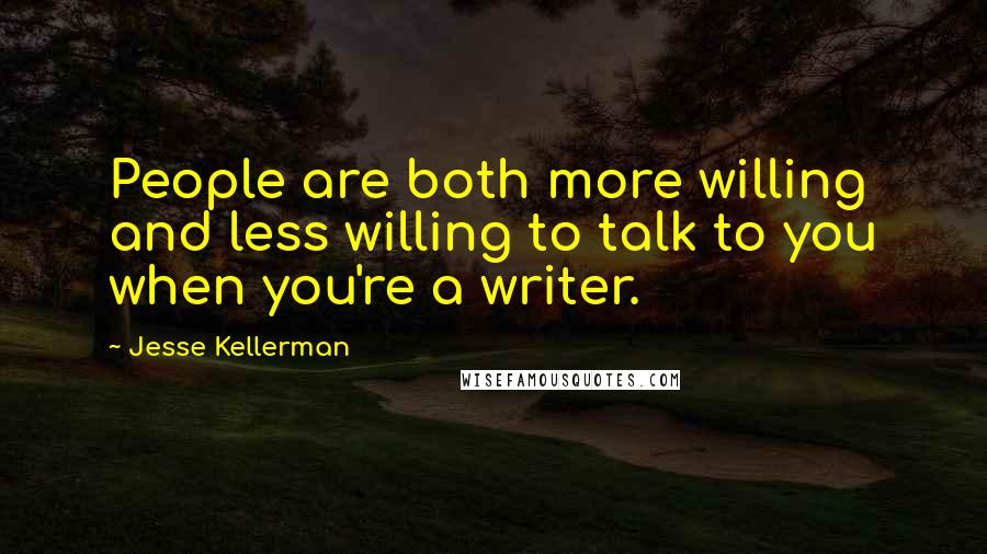 Jesse Kellerman Quotes: People are both more willing and less willing to talk to you when you're a writer.