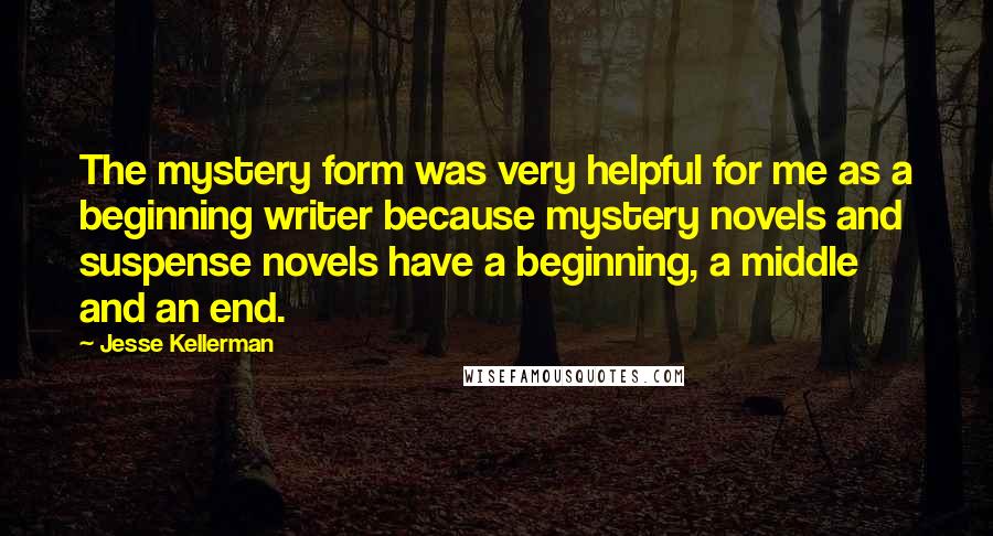 Jesse Kellerman Quotes: The mystery form was very helpful for me as a beginning writer because mystery novels and suspense novels have a beginning, a middle and an end.