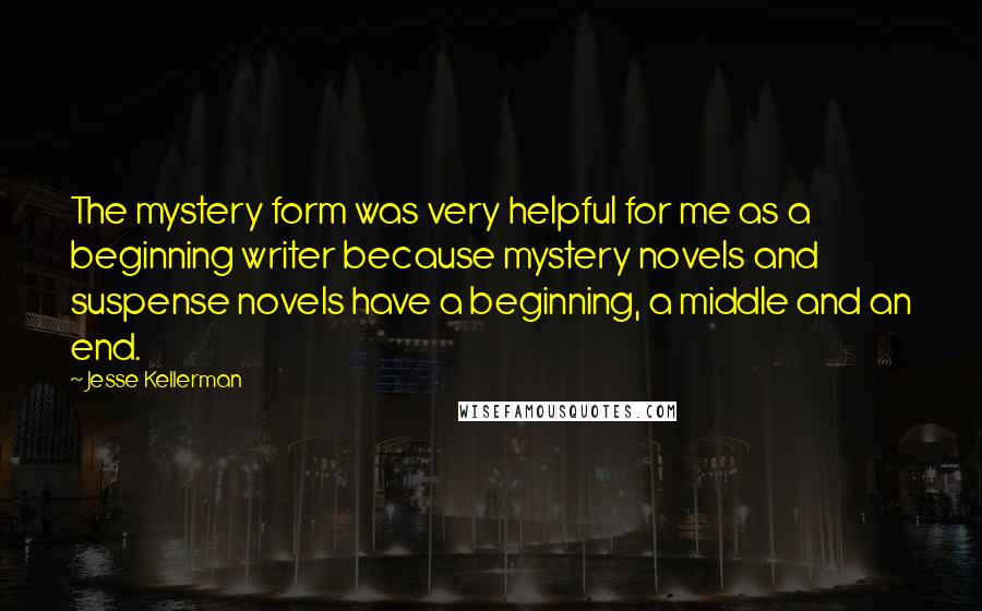 Jesse Kellerman Quotes: The mystery form was very helpful for me as a beginning writer because mystery novels and suspense novels have a beginning, a middle and an end.