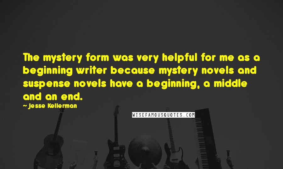 Jesse Kellerman Quotes: The mystery form was very helpful for me as a beginning writer because mystery novels and suspense novels have a beginning, a middle and an end.