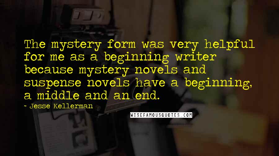Jesse Kellerman Quotes: The mystery form was very helpful for me as a beginning writer because mystery novels and suspense novels have a beginning, a middle and an end.
