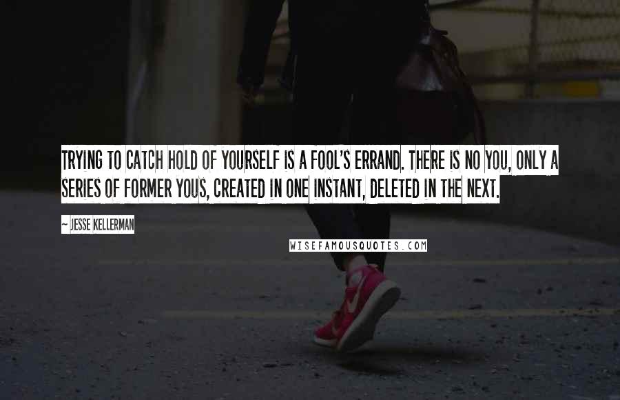 Jesse Kellerman Quotes: Trying to catch hold of yourself is a fool's errand. There is no you, only a series of former yous, created in one instant, deleted in the next.