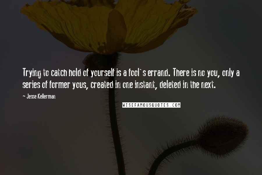 Jesse Kellerman Quotes: Trying to catch hold of yourself is a fool's errand. There is no you, only a series of former yous, created in one instant, deleted in the next.