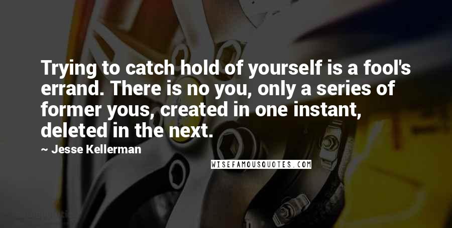 Jesse Kellerman Quotes: Trying to catch hold of yourself is a fool's errand. There is no you, only a series of former yous, created in one instant, deleted in the next.