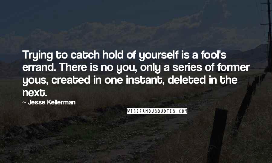 Jesse Kellerman Quotes: Trying to catch hold of yourself is a fool's errand. There is no you, only a series of former yous, created in one instant, deleted in the next.