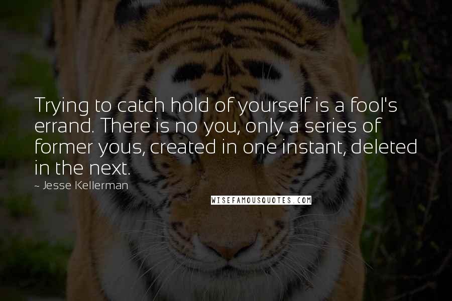 Jesse Kellerman Quotes: Trying to catch hold of yourself is a fool's errand. There is no you, only a series of former yous, created in one instant, deleted in the next.