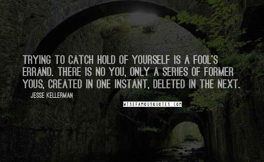 Jesse Kellerman Quotes: Trying to catch hold of yourself is a fool's errand. There is no you, only a series of former yous, created in one instant, deleted in the next.