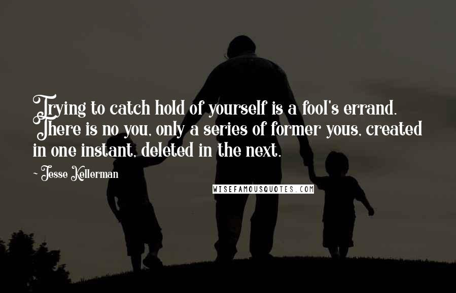Jesse Kellerman Quotes: Trying to catch hold of yourself is a fool's errand. There is no you, only a series of former yous, created in one instant, deleted in the next.