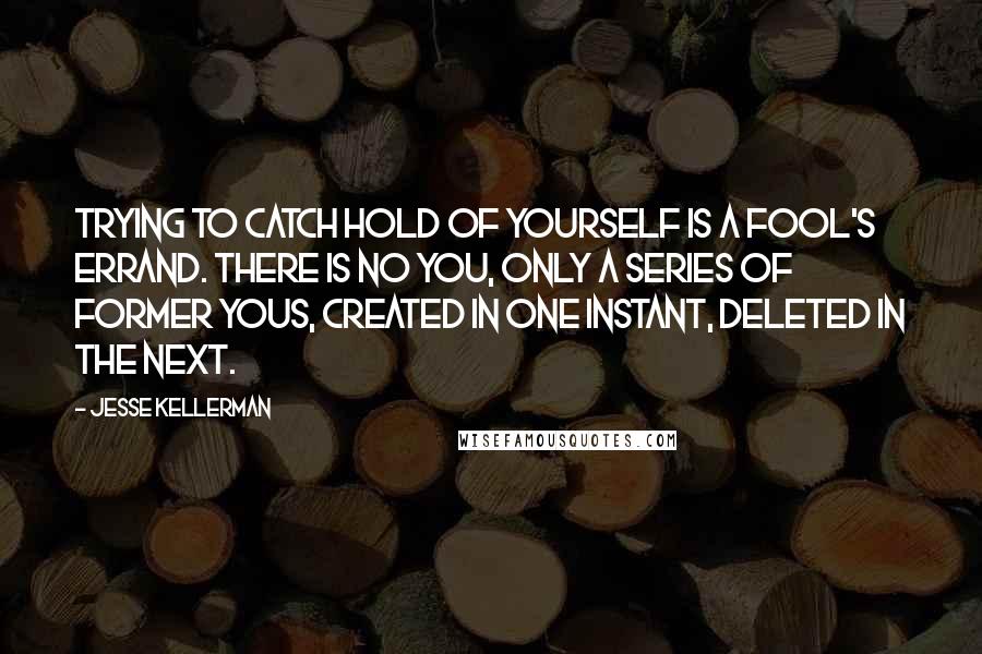 Jesse Kellerman Quotes: Trying to catch hold of yourself is a fool's errand. There is no you, only a series of former yous, created in one instant, deleted in the next.