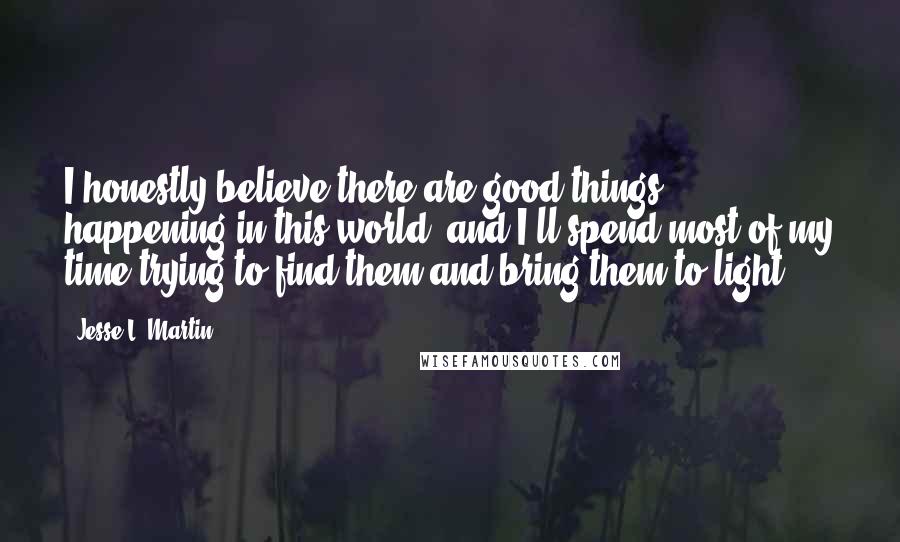 Jesse L. Martin Quotes: I honestly believe there are good things happening in this world, and I'll spend most of my time trying to find them and bring them to light.