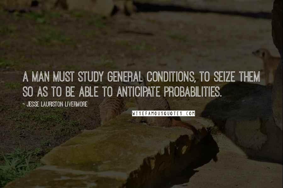 Jesse Lauriston Livermore Quotes: A man must study general conditions, to seize them so as to be able to anticipate probabilities.
