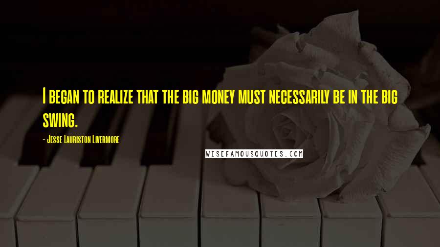 Jesse Lauriston Livermore Quotes: I began to realize that the big money must necessarily be in the big swing.
