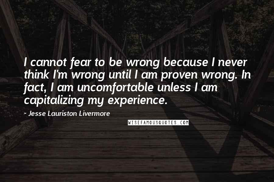 Jesse Lauriston Livermore Quotes: I cannot fear to be wrong because I never think I'm wrong until I am proven wrong. In fact, I am uncomfortable unless I am capitalizing my experience.