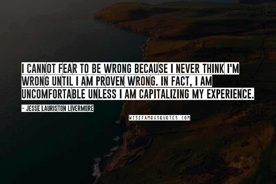 Jesse Lauriston Livermore Quotes: I cannot fear to be wrong because I never think I'm wrong until I am proven wrong. In fact, I am uncomfortable unless I am capitalizing my experience.