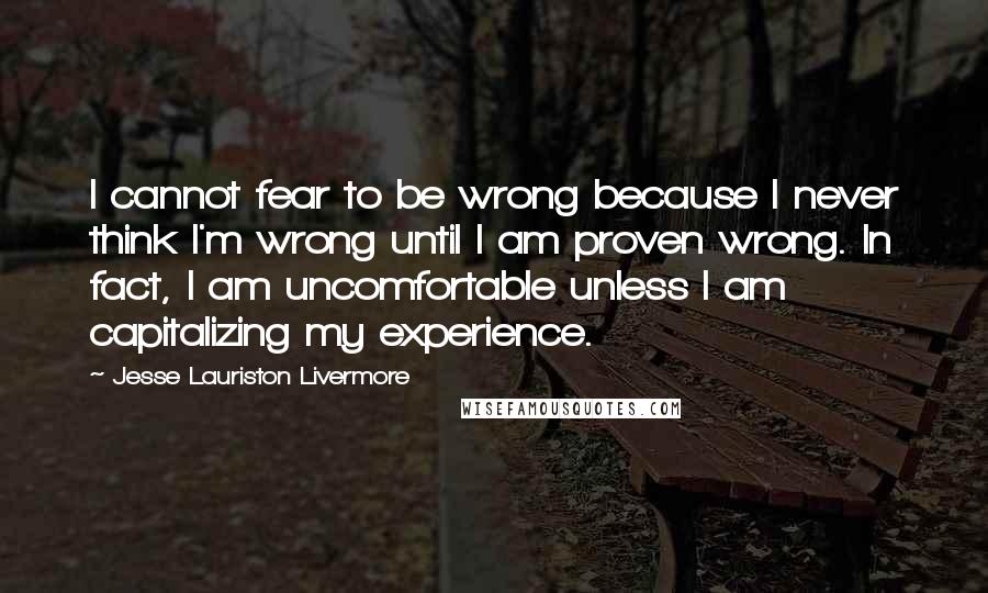 Jesse Lauriston Livermore Quotes: I cannot fear to be wrong because I never think I'm wrong until I am proven wrong. In fact, I am uncomfortable unless I am capitalizing my experience.