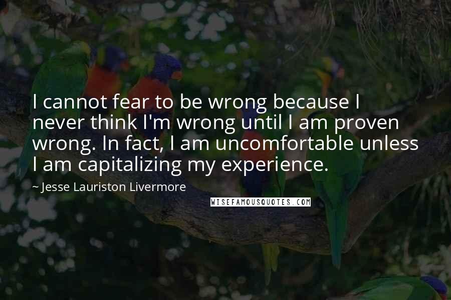 Jesse Lauriston Livermore Quotes: I cannot fear to be wrong because I never think I'm wrong until I am proven wrong. In fact, I am uncomfortable unless I am capitalizing my experience.