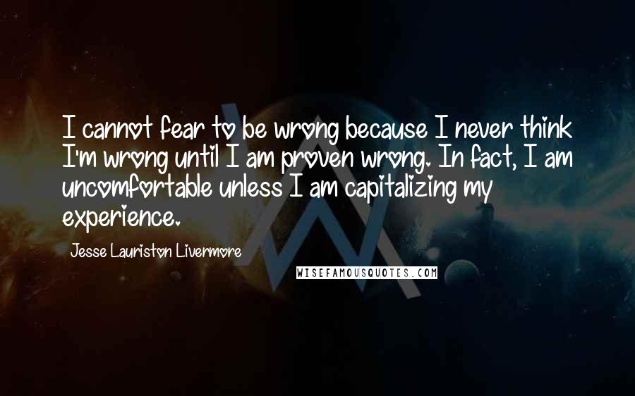 Jesse Lauriston Livermore Quotes: I cannot fear to be wrong because I never think I'm wrong until I am proven wrong. In fact, I am uncomfortable unless I am capitalizing my experience.