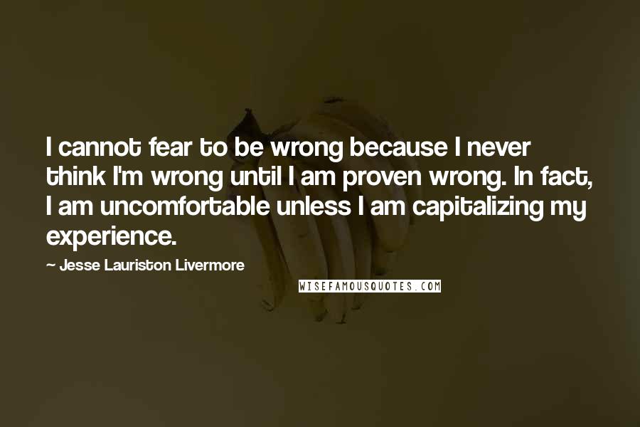 Jesse Lauriston Livermore Quotes: I cannot fear to be wrong because I never think I'm wrong until I am proven wrong. In fact, I am uncomfortable unless I am capitalizing my experience.