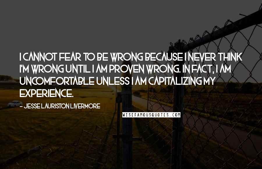 Jesse Lauriston Livermore Quotes: I cannot fear to be wrong because I never think I'm wrong until I am proven wrong. In fact, I am uncomfortable unless I am capitalizing my experience.