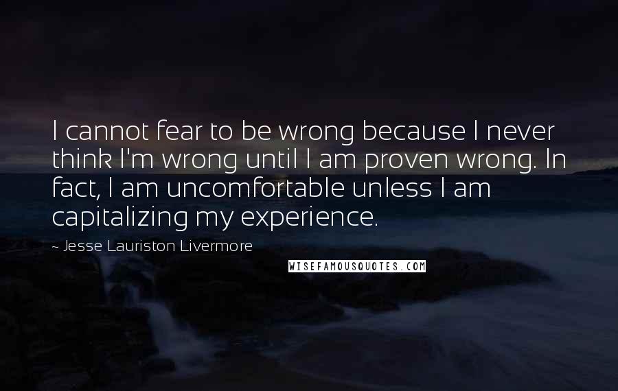 Jesse Lauriston Livermore Quotes: I cannot fear to be wrong because I never think I'm wrong until I am proven wrong. In fact, I am uncomfortable unless I am capitalizing my experience.