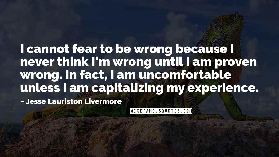 Jesse Lauriston Livermore Quotes: I cannot fear to be wrong because I never think I'm wrong until I am proven wrong. In fact, I am uncomfortable unless I am capitalizing my experience.