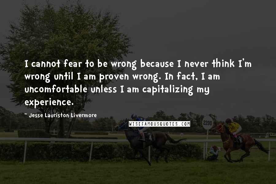 Jesse Lauriston Livermore Quotes: I cannot fear to be wrong because I never think I'm wrong until I am proven wrong. In fact, I am uncomfortable unless I am capitalizing my experience.