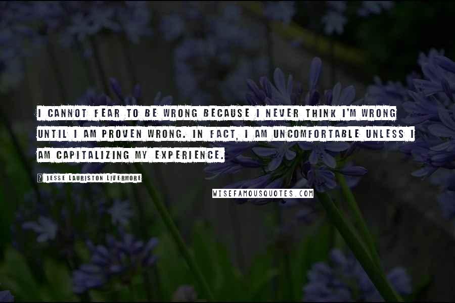 Jesse Lauriston Livermore Quotes: I cannot fear to be wrong because I never think I'm wrong until I am proven wrong. In fact, I am uncomfortable unless I am capitalizing my experience.